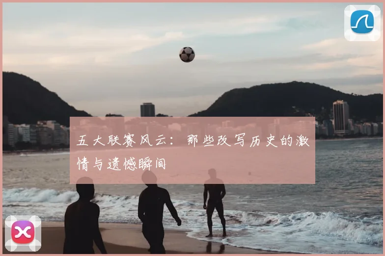 五大联赛风云：那些改写历史的激情与遗憾瞬间