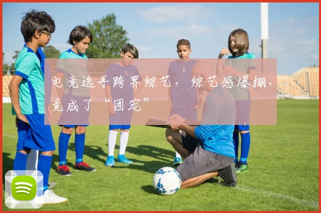 电竞选手跨界综艺,综艺感爆棚,竟成了“团宠”