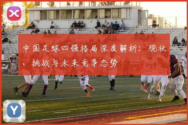 中国足球四强格局深度解析：现状、挑战与未来竞争态势