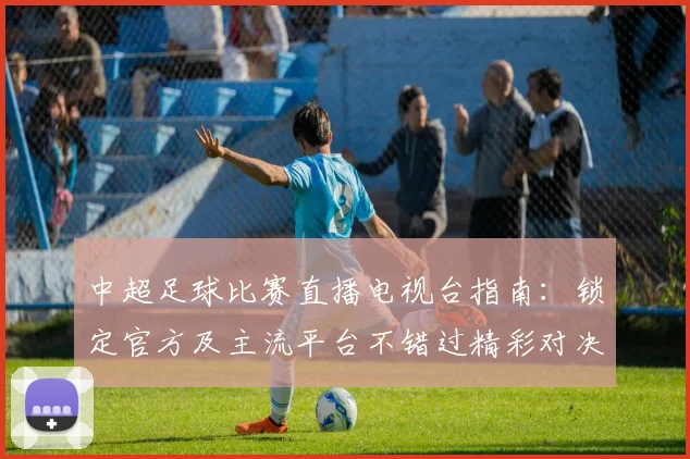 中超足球比赛直播电视台指南：锁定官方及主流平台不错过精彩对决