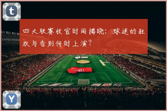 四大联赛收官时间揭晓：球迷的狂欢与告别何时上演？
